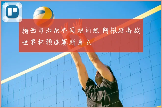 梅西与加纳乔同框训练 阿根廷备战世界杯预选赛新看点