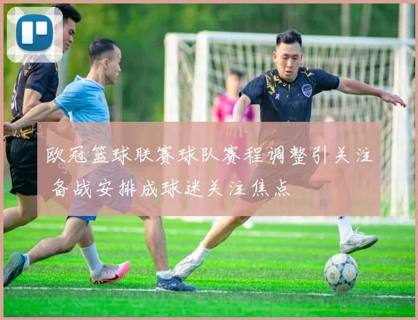 欧冠篮球联赛球队赛程调整引关注 备战安排成球迷关注焦点