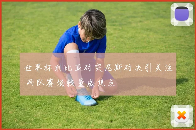 世界杯利比亚对突尼斯对决引关注 两队赛场较量成焦点