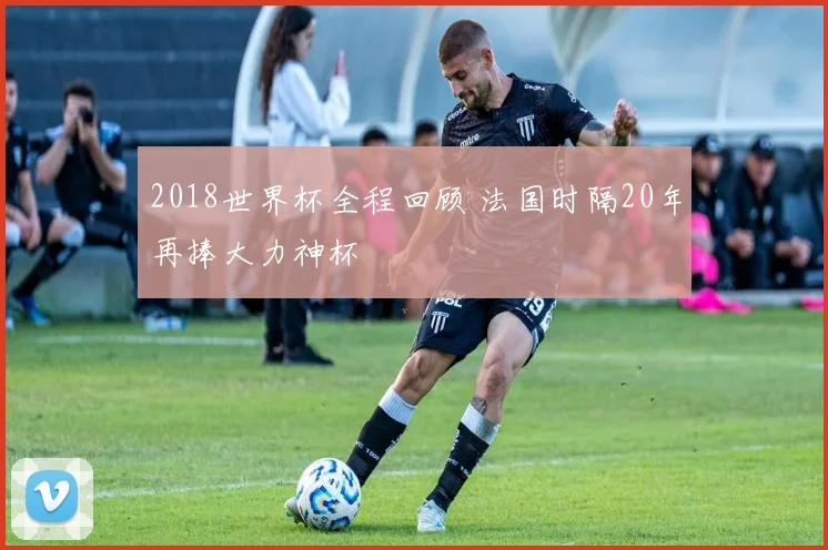 2018世界杯全程回顾 法国时隔20年再捧大力神杯