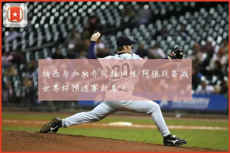 梅西与加纳乔同框训练 阿根廷备战世界杯预选赛新看点
