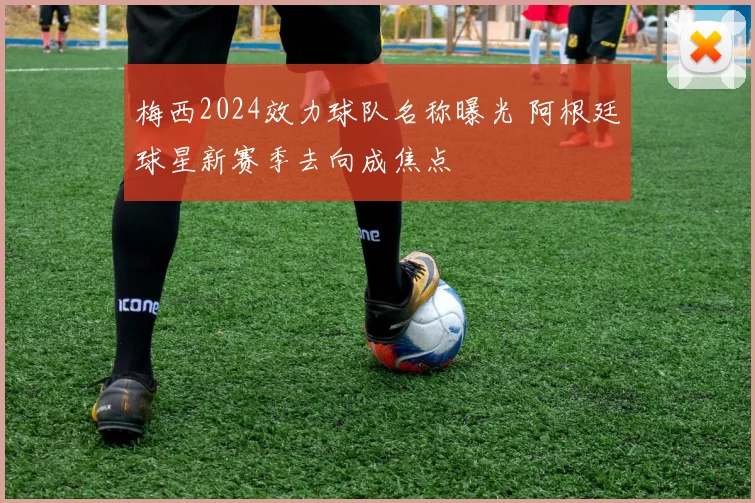 梅西2024效力球队名称曝光 阿根廷球星新赛季去向成焦点