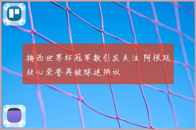梅西世界杯冠军数引发关注 阿根廷核心荣誉再被球迷热议