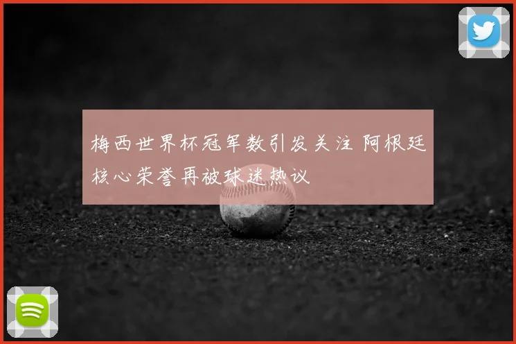 梅西世界杯冠军数引发关注 阿根廷核心荣誉再被球迷热议