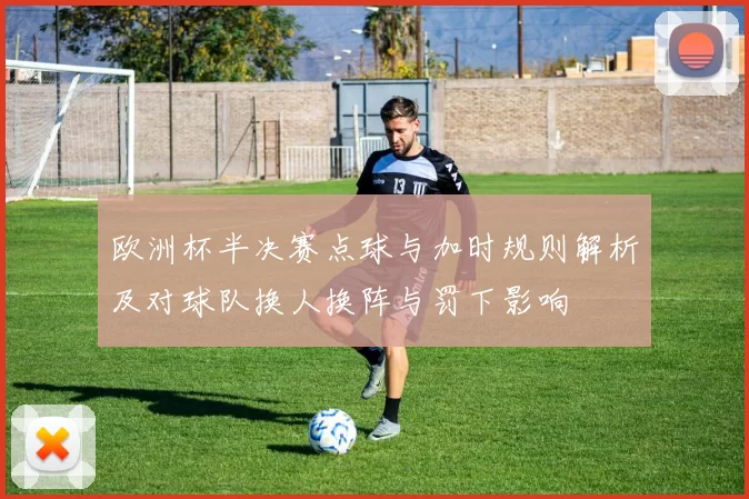 欧洲杯半决赛点球与加时规则解析及对球队换人换阵与罚下影响