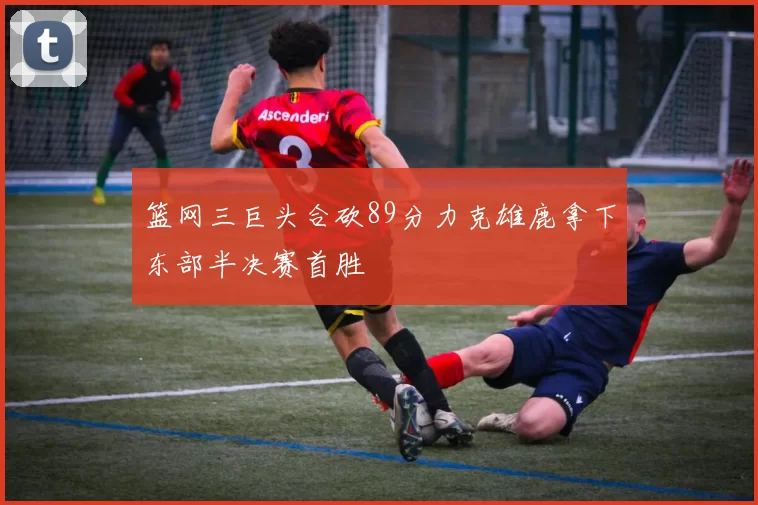 篮网三巨头合砍89分力克雄鹿拿下东部半决赛首胜