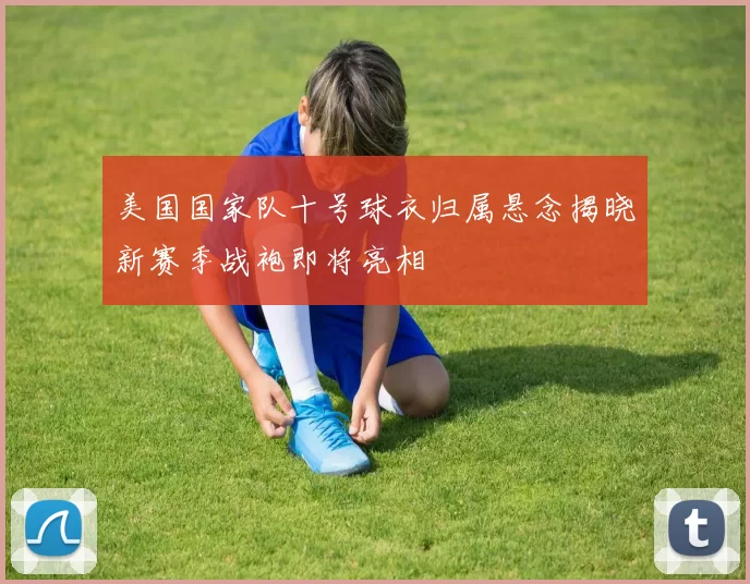 美国国家队十号球衣归属悬念揭晓新赛季战袍即将亮相