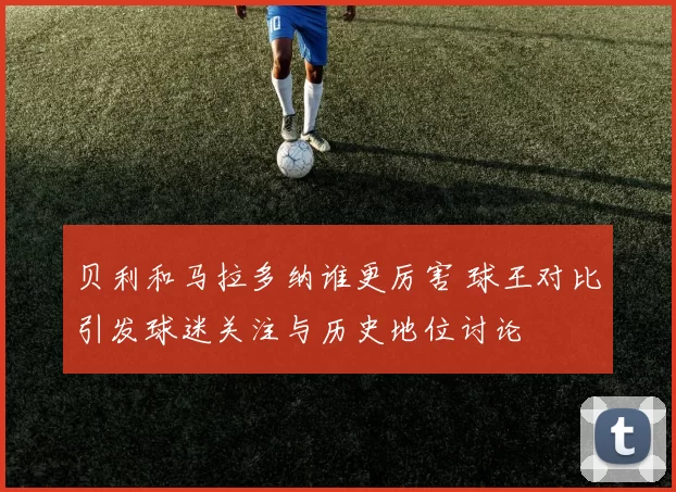 贝利和马拉多纳谁更厉害 球王对比引发球迷关注与历史地位讨论