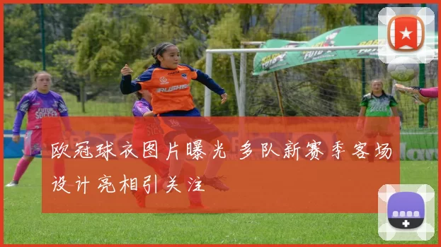 欧冠球衣图片曝光 多队新赛季客场设计亮相引关注