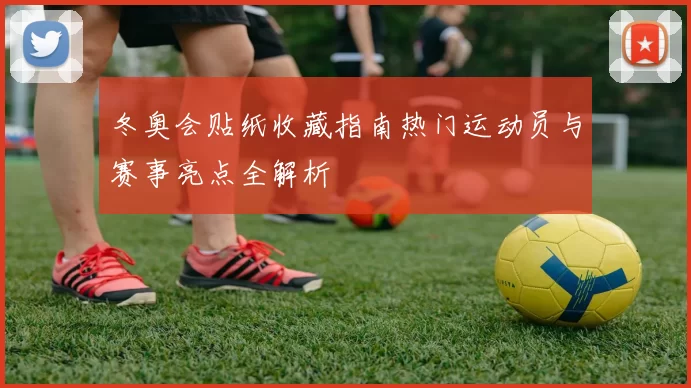 冬奥会贴纸收藏指南热门运动员与赛事亮点全解析