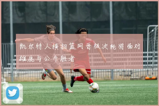 凯尔特人横扫篮网晋级次轮将面对雄鹿与公牛胜者