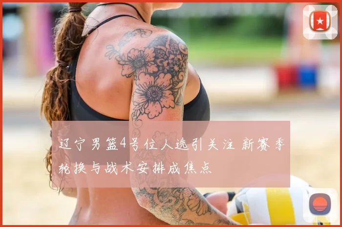辽宁男篮4号位人选引关注 新赛季轮换与战术安排成焦点