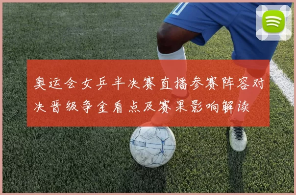 奥运会女乒半决赛直播参赛阵容对决晋级争金看点及赛果影响解读