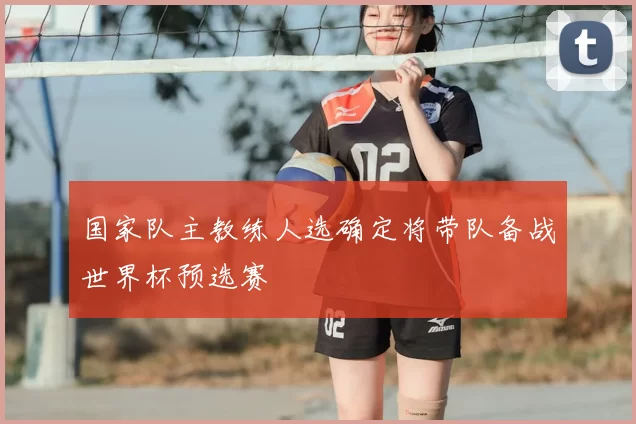 国家队主教练人选确定将带队备战世界杯预选赛