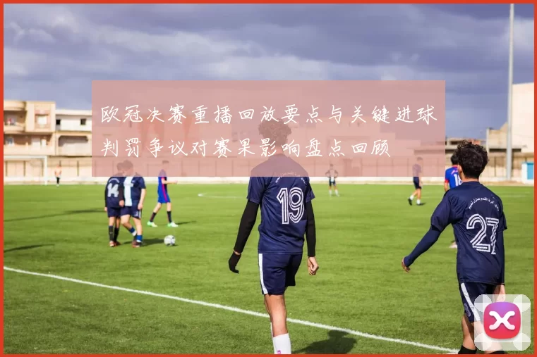 欧冠决赛重播回放要点与关键进球判罚争议对赛果影响盘点回顾