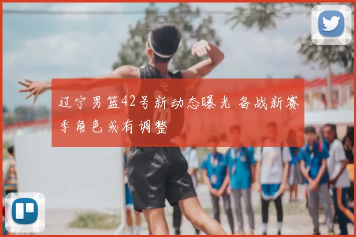 辽宁男篮42号新动态曝光 备战新赛季角色或有调整