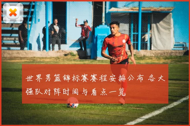 世界男篮锦标赛赛程安排公布 各大强队对阵时间与看点一览