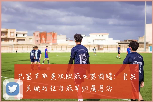 巴塞罗那曼联欧冠决赛前瞻：首发、关键对位与冠军归属悬念