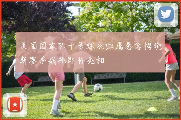 美国国家队十号球衣归属悬念揭晓新赛季战袍即将亮相