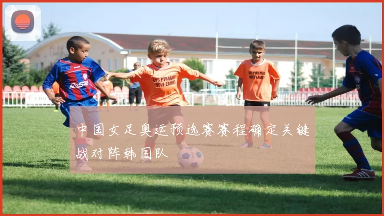 中国女足奥运预选赛赛程确定关键战对阵韩国队