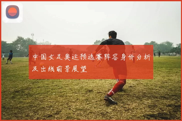 中国女足奥运预选赛阵容身价分析及出线前景展望