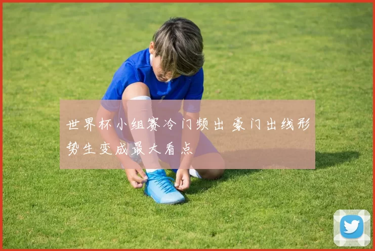 世界杯小组赛冷门频出 豪门出线形势生变成最大看点