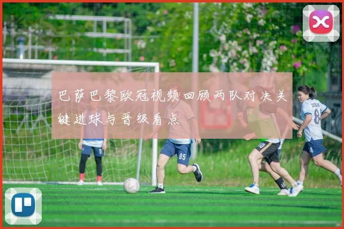 巴萨巴黎欧冠视频回顾两队对决关键进球与晋级看点