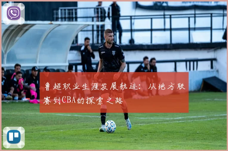 鲁超职业生涯发展轨迹：从地方联赛到CBA的探索之路