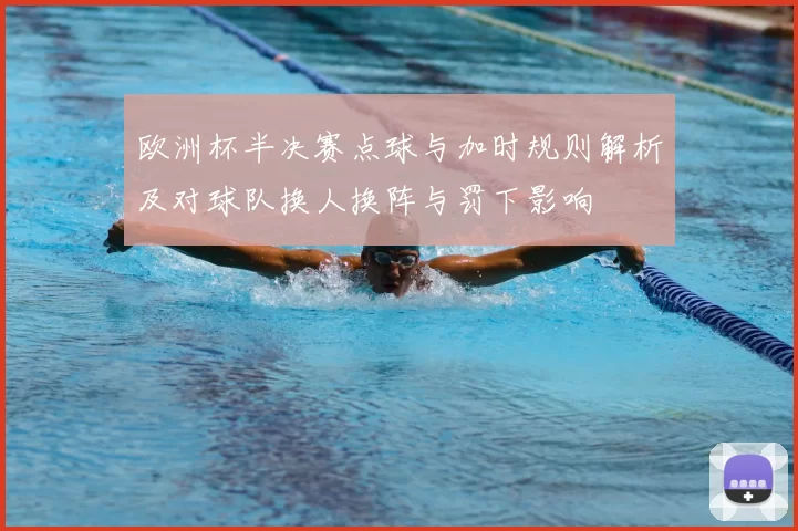 欧洲杯半决赛点球与加时规则解析及对球队换人换阵与罚下影响