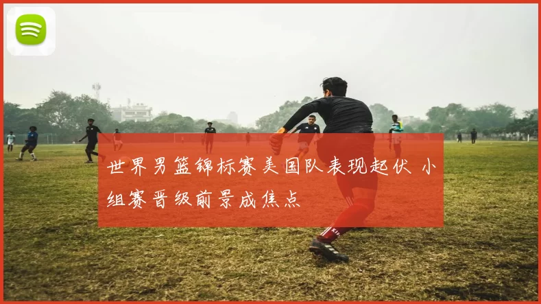 世界男篮锦标赛美国队表现起伏 小组赛晋级前景成焦点