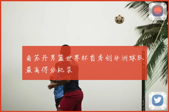南苏丹男篮世界杯首秀创非洲球队最高得分纪录