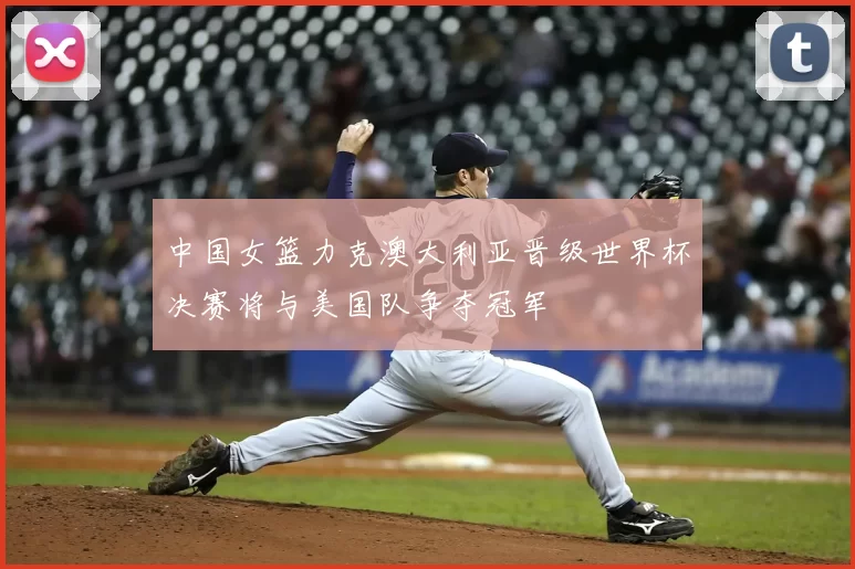 中国女篮力克澳大利亚晋级世界杯决赛将与美国队争夺冠军