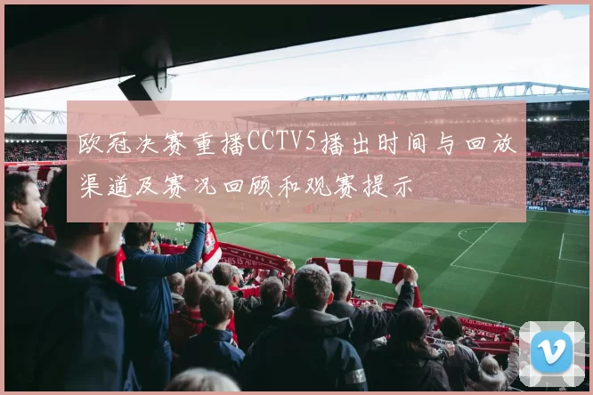 欧冠决赛重播CCTV5播出时间与回放渠道及赛况回顾和观赛提示