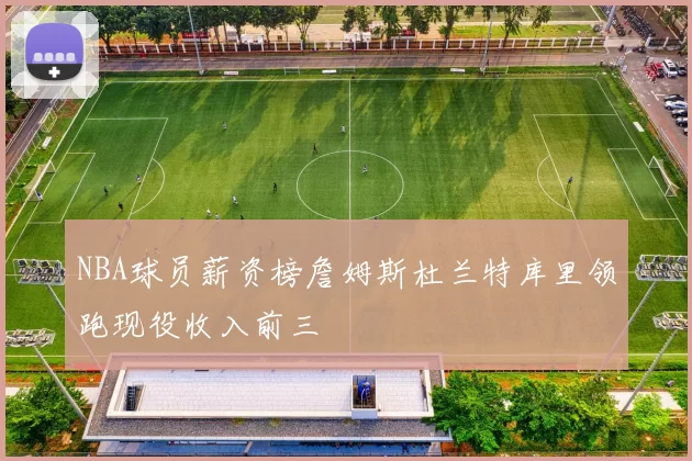 NBA球员薪资榜詹姆斯杜兰特库里领跑现役收入前三