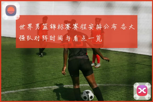 世界男篮锦标赛赛程安排公布 各大强队对阵时间与看点一览