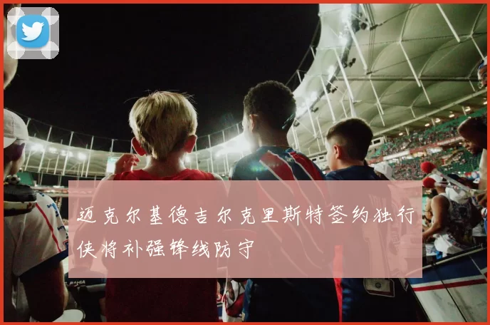 迈克尔基德吉尔克里斯特签约独行侠将补强锋线防守