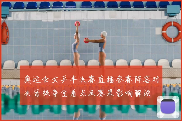 奥运会女乒半决赛直播参赛阵容对决晋级争金看点及赛果影响解读