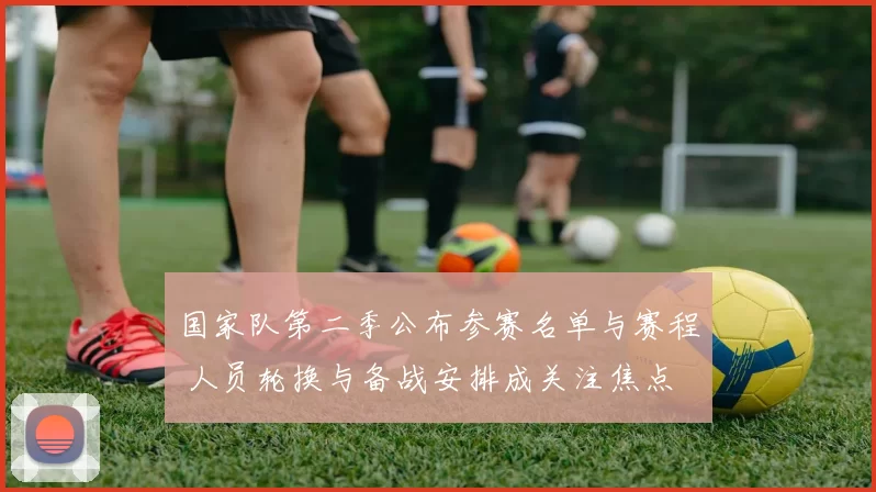 国家队第二季公布参赛名单与赛程 人员轮换与备战安排成关注焦点
