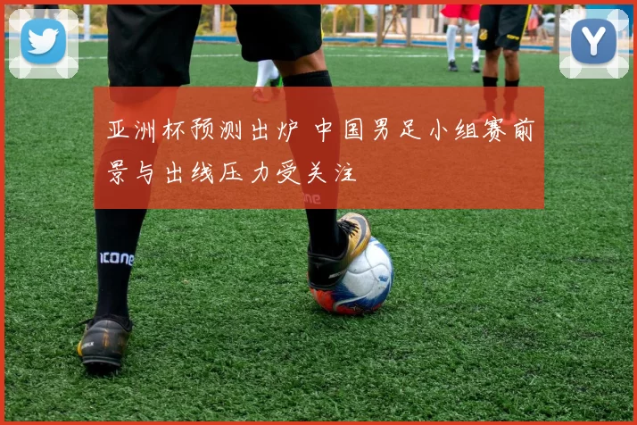 亚洲杯预测出炉 中国男足小组赛前景与出线压力受关注